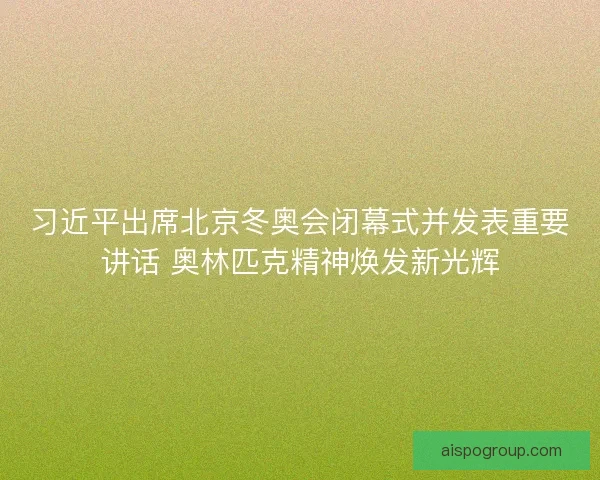 习近平出席北京冬奥会闭幕式并发表重要讲话 奥林匹克精神焕发新光辉